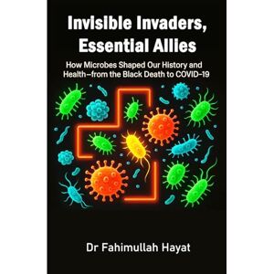 Hayat PhD, Dr Fahimullah Invisible Invaders, Essential Allies: How Microbes Shaped Our History and Health—from the Black Death to COVID-19 Hayat PhD, Dr Fahimullah Invisible Invaders, Essential Allies: How Microbes Shaped Our History and Health—from the Black Death to COVID-19