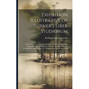 Exhibition Illustrative of Turner's Liber Studiorum: Containing Choice Impressions of the First States, Etchings, Touched Proofs, and Engraver's ... and a Few Original Drawings for the Work Exhibition Illustrative of Turner's Liber Studiorum: Containing Choice Impressions of the First States, Etchings, Touched Proofs, and Engraver's ... and a Few Original Drawings for the Work