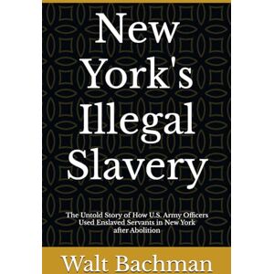 Bachman, Walt New York's Illegal Slavery: The Untold Story of How U.S. Army Officers Used Enslaved Servants in New York after Abolition Bachman, Walt New York's Illegal Slavery: The Untold Story of How U.S. Army Officers Used Enslaved Servants in New York after Abolition