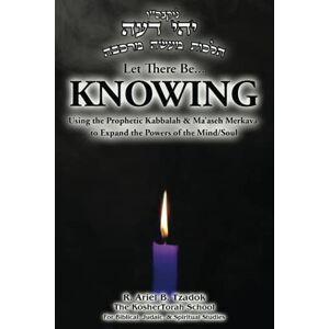 Tzadok, R. Ariel B. Let There Be... KNOWING: Using the Prophetic Kabbalah & Ma’aseh Merkava to Expand the Powers of the Mind/Soul Tzadok, R. Ariel B. Let There Be... KNOWING: Using the Prophetic Kabbalah & Ma’aseh Merkava to Expand the Powers of the Mind/Soul