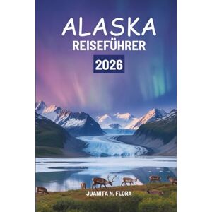 Flora, Juanita N. ALASKA REISEFÜHRER 2026: Eine Reise durch die nördliche Wildnis der Vereinigten Staaten Flora, Juanita N. ALASKA REISEFÜHRER 2026: Eine Reise durch die nördliche Wildnis der Vereinigten Staaten