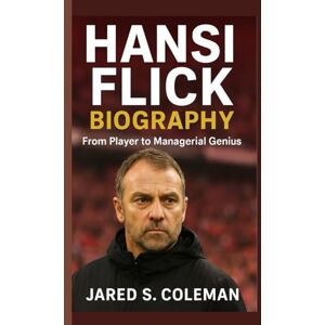 S. Coleman, Jared HANSI FLICK BIOGRAPHY: From Player to Managerial Genius S. Coleman, Jared HANSI FLICK BIOGRAPHY: From Player to Managerial Genius