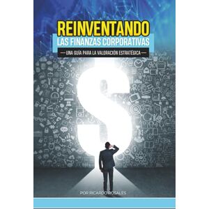 Rosales, Ricardo Reinventando las Finanzas Corporativas: Una Guia para la Valoracion Estrategica Rosales, Ricardo Reinventando las Finanzas Corporativas: Una Guia para la Valoracion Estrategica
