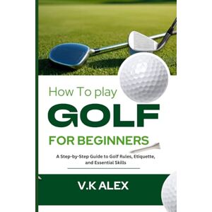 Alex, V.k How to Play Golf for Beginners: A Step-by-Step Guide to Golf Rules, Etiquette, and Essential Skills Alex, V.k How to Play Golf for Beginners: A Step-by-Step Guide to Golf Rules, Etiquette, and Essential Skills