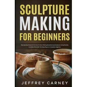 Carney, Jeffrey Sculpture Making for Beginners: Step by Step Blueprint on How to Start Making Breathtaking Sculptures Using Readily Available Materials the Easy Way as a Complete Beginner Carney, Jeffrey Sculpture Making for Beginners: Step by Step Blueprint on How to Start Making Breathtaking Sculptures Using Readily Available Materials the Easy Way as a Complete Beginner