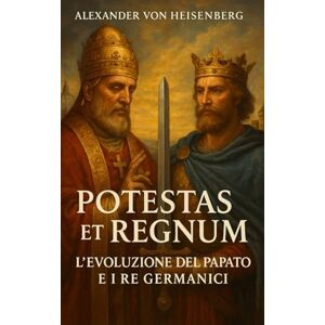 Heisenberg, Alexander Von Potestas et Regnum: l'Evoluzione del Papato e i Re Germanici Heisenberg, Alexander Von Potestas et Regnum: l'Evoluzione del Papato e i Re Germanici