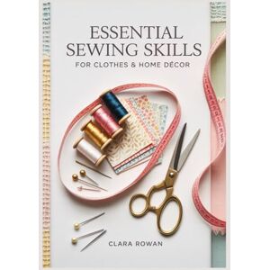 Rowan, Clara Essential Sewing Skills for Clothes & Home Décor: A Beginner’s Step-by-Step Guide to Quick, Beautiful Projects for Your Home and Wardrobe Rowan, Clara Essential Sewing Skills for Clothes & Home Décor: A Beginner’s Step-by-Step Guide to Quick, Beautiful Projects for Your Home and Wardrobe