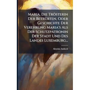 Amherd, Aloysius Maria, Die Trösterin Der BetrÃ1/4bten, Oder Geschichte Der Verehrung Maria's Als Der Schutzpatronin Der Stadt Und Des Landes Luxemburg... Amherd, Aloysius Maria, Die Trösterin Der BetrÃ1/4bten, Oder Geschichte Der Verehrung Maria's Als Der Schutzpatronin Der Stadt Und Des Landes Luxemburg...