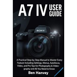 Hanvey, Ben Sony A7 IV User Guide: A Practical Step-by-Step Manual to Master Every Feature Including Settings, Menus, Autofocus, Video, and Pro Tips for ... You Need to Know (Sony Camera Mastery Series) Hanvey, Ben Sony A7 IV User Guide: A Practical Step-by-Step Manual to Master Every Feature Including Settings, Menus, Autofocus, Video, and Pro Tips for ... You Need to Know (Sony Camera Mastery Series)