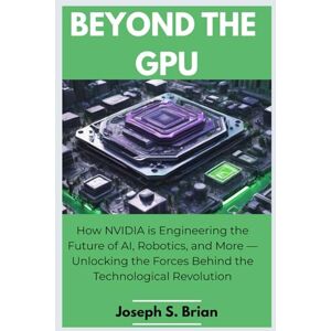 BRIAN, JOSEPH S. Beyond the GPU: How NVIDIA is Engineering the Future of AI, Robotics, and More — Unlocking the Forces Behind the Technological Revolution BRIAN, JOSEPH S. Beyond the GPU: How NVIDIA is Engineering the Future of AI, Robotics, and More — Unlocking the Forces Behind the Technological Revolution