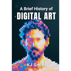 Smith, KJ A Brief History of Digital Art (A Brief History of Art Movements Edition) Smith, KJ A Brief History of Digital Art (A Brief History of Art Movements Edition)