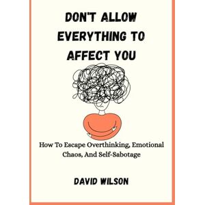 Wilson DON'T ALLOW EVERYTHING TO AFFECT YOU: How To Escape Overthinking, Emotional Chaos, And Self-Sabotage Wilson DON'T ALLOW EVERYTHING TO AFFECT YOU: How To Escape Overthinking, Emotional Chaos, And Self-Sabotage