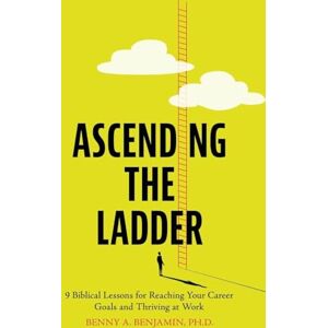 Benjamin PH D, Benny A Ascending the Ladder: 9 Biblical Lessons for Reaching Your Career Goals and Thriving at Work Benjamin PH D, Benny A Ascending the Ladder: 9 Biblical Lessons for Reaching Your Career Goals and Thriving at Work