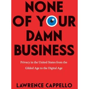 Cappello, Lawrence None of Your Damn Business: Privacy in the United States from the Gilded Age to the Digital Age Cappello, Lawrence None of Your Damn Business: Privacy in the United States from the Gilded Age to the Digital Age
