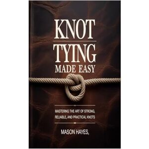 Hayes, Mason Hayes Knot Tying Made Easy: Mastering the Art of Strong, Reliable, and Practical Knots Hayes, Mason Hayes Knot Tying Made Easy: Mastering the Art of Strong, Reliable, and Practical Knots