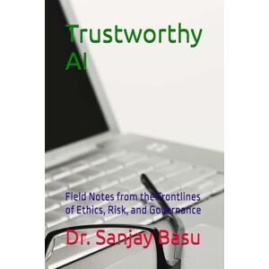 Basu, Dr. Sanjay Trustworthy AI: Field Notes from the Frontlines of Ethics, Risk, and Governance Basu, Dr. Sanjay Trustworthy AI: Field Notes from the Frontlines of Ethics, Risk, and Governance