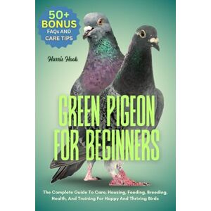 HOOK, HARRIS GREEN PIGEON FOR BEGINNERS: The Complete Guide To Care, Housing, Feeding, Breeding, Health, And Training For Happy And Thriving Birds HOOK, HARRIS GREEN PIGEON FOR BEGINNERS: The Complete Guide To Care, Housing, Feeding, Breeding, Health, And Training For Happy And Thriving Birds