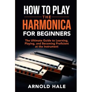 Hale, Arnold How to Play the Harmonica for Beginners: The Ultimate Guide to Learning, Playing, and Becoming Proficient at the Instrument (Instruments for Beginners) Hale, Arnold How to Play the Harmonica for Beginners: The Ultimate Guide to Learning, Playing, and Becoming Proficient at the Instrument (Instruments for Beginners)