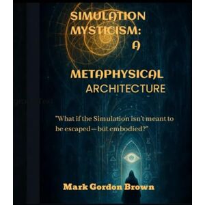 Brown, Mark Gordon SIMULATION MYSTICISM A METAPHYSICAL ARCHITECTURE: What if the Simulation isn’t meant to be escaped—but embodied? Brown, Mark Gordon SIMULATION MYSTICISM A METAPHYSICAL ARCHITECTURE: What if the Simulation isn’t meant to be escaped—but embodied?