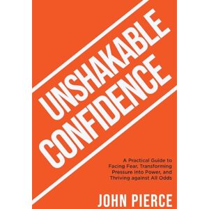 Pierce, John Unshakable Confidence: A Practical Guide to Facing Fear, Transforming Pressure into Power, and Thriving Against All Odds Pierce, John Unshakable Confidence: A Practical Guide to Facing Fear, Transforming Pressure into Power, and Thriving Against All Odds