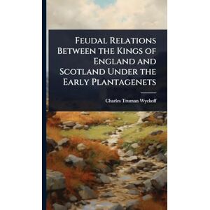 Wyckoff, Charles Truman Feudal Relations Between the Kings of England and Scotland Under the Early Plantagenets Wyckoff, Charles Truman Feudal Relations Between the Kings of England and Scotland Under the Early Plantagenets
