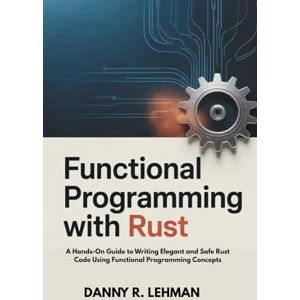 R. LEHMAN, DANNY FUNCTIONAL PROGRAMMING WITH RUST FOR BEGINNERS: A Hands-On Guide to Writing Elegant and Safe Rust Code Using Functional Programming Concepts R. LEHMAN, DANNY FUNCTIONAL PROGRAMMING WITH RUST FOR BEGINNERS: A Hands-On Guide to Writing Elegant and Safe Rust Code Using Functional Programming Concepts