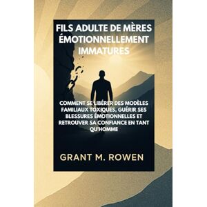 ROWEN, GRANT M. FILS ADULTE DE MÈRES ÉMOTIONNELLEMENT IMMATURES: COMMENT SE LIBÉRER DES MODÈLES FAMILIAUX TOXIQUES, GUÉRIR SES BLESSURES ÉMOTIONNELLES ET RETROUVER SA CONFIANCE EN TANT QU'HOMME ROWEN, GRANT M. FILS ADULTE DE MÈRES ÉMOTIONNELLEMENT IMMATURES: COMMENT SE LIBÉRER DES MODÈLES FAMILIAUX TOXIQUES, GUÉRIR SES BLESSURES ÉMOTIONNELLES ET RETROUVER SA CONFIANCE EN TANT QU'HOMME