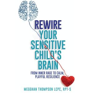 LCPC, RPT-S, Megghan Thompson Rewire Your Sensitive Child's Brain: From Inner Rage to Calm, Playful Resilience LCPC, RPT-S, Megghan Thompson Rewire Your Sensitive Child's Brain: From Inner Rage to Calm, Playful Resilience