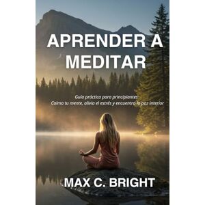 Bright, Max C. Aprender a Meditar: Guía Práctica Para Principiantes: Calma tu Mente, Alivia el Estrés y encuentra La Paz Interior Bright, Max C. Aprender a Meditar: Guía Práctica Para Principiantes: Calma tu Mente, Alivia el Estrés y encuentra La Paz Interior