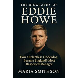 Smithson, Maria The Biography of Eddie Howe: How a Relentless Underdog Became England’s Most Respected Manager Smithson, Maria The Biography of Eddie Howe: How a Relentless Underdog Became England’s Most Respected Manager