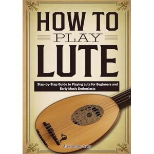 Grey, Alexander How To Play Lute: Step-by-Step Guide to Playing Lute for Beginners and Early Music Enthusiasts Grey, Alexander How To Play Lute: Step-by-Step Guide to Playing Lute for Beginners and Early Music Enthusiasts