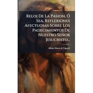 Reloj De La Pasion, Ã" Sea, Reflexiones Afectuosas Sobre Los Padecimientos De Nuestro Señor Jesucristo... Reloj De La Pasion, Ã" Sea, Reflexiones Afectuosas Sobre Los Padecimientos De Nuestro Señor Jesucristo...