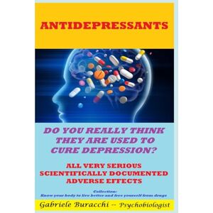 Buracchi, Dr. Gabriele ANTIDEPRESSANTS. DO YOU REALLY THINK THEY ARE USED TO CURE DEPRESSION? ALL VERY SERIOUS SCIENTIFICALLY DOCUMENTED ADVERSE EFFECTS Collection:Know your body to live better and free yourself from drugs Buracchi, Dr. Gabriele ANTIDEPRESSANTS. DO YOU REALLY THINK THEY ARE USED TO CURE DEPRESSION? ALL VERY SERIOUS SCIENTIFICALLY DOCUMENTED ADVERSE EFFECTS Collection:Know your body to live better and free yourself from drugs