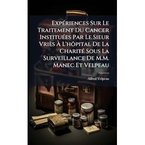 Velpeau, Alfred ExpÃ(c)riences Sur Le Traitement Du Cancer InstituÃ(c)es Par Le Sieur Vriès À L'hôpital De La CharitÃ(c) Sous La Surveillance De M.M. Manec Et Velpeau Velpeau, Alfred ExpÃ(c)riences Sur Le Traitement Du Cancer InstituÃ(c)es Par Le Sieur Vriès À L'hôpital De La CharitÃ(c) Sous La Surveillance De M.M. Manec Et Velpeau