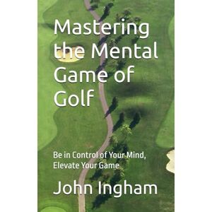 Ingham, John Mastering the Mental Game of Golf: Be in Control of Your Mind, Elevate Your Game Ingham, John Mastering the Mental Game of Golf: Be in Control of Your Mind, Elevate Your Game
