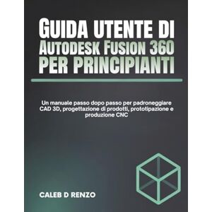 D Renzo, Caleb Guida utente di Autodesk Fusion 360 per principianti: Un manuale passo dopo passo per padroneggiare CAD 3D, progettazione di prodotti, prototipazione e produzione CNC D Renzo, Caleb Guida utente di Autodesk Fusion 360 per principianti: Un manuale passo dopo passo per padroneggiare CAD 3D, progettazione di prodotti, prototipazione e produzione CNC