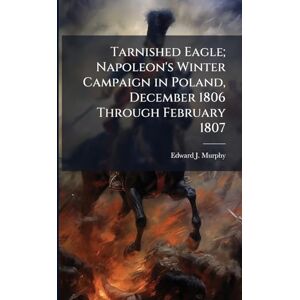 Murphy, Edward J Tarnished Eagle; Napoleon's Winter Campaign in Poland, December 1806 Through February 1807 Murphy, Edward J Tarnished Eagle; Napoleon's Winter Campaign in Poland, December 1806 Through February 1807