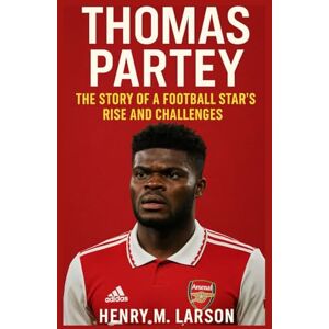 M. LARSON, HENRY THOMAS PARTEY: THE STORY OF A FOOTBALL STARS RISE AND CHALLENGES M. LARSON, HENRY THOMAS PARTEY: THE STORY OF A FOOTBALL STARS RISE AND CHALLENGES