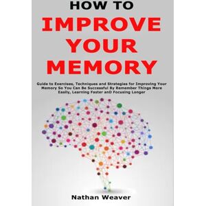 Weaver, Nathan How to Improve Your Memory: Guide to Exercises, Techniques and Strategies for Improving Your Memory So You Can Be Successful By Remember Things More Easily, Learning Faster and Focusing Longer Weaver, Nathan How to Improve Your Memory: Guide to Exercises, Techniques and Strategies for Improving Your Memory So You Can Be Successful By Remember Things More Easily, Learning Faster and Focusing Longer
