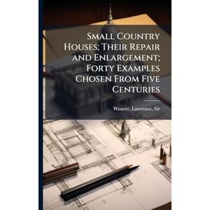 Small Country Houses; Their Repair and Enlargement; Forty Examples Chosen From Five Centuries Small Country Houses; Their Repair and Enlargement; Forty Examples Chosen From Five Centuries