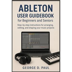 D. Paul, George Ableton User Guidebook for Beginners and Seniors: Step-by-step instructions for arranging, editing, and shaping your music projects (How to Use Music Production Software) D. Paul, George Ableton User Guidebook for Beginners and Seniors: Step-by-step instructions for arranging, editing, and shaping your music projects (How to Use Music Production Software)