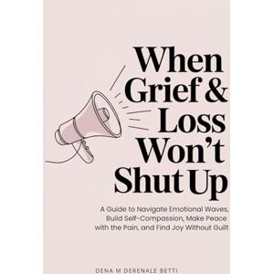 Derenale Betti, Dena M When Grief & Loss Won't Shut Up: A Guide to Navigate Emotional Waves, Build Self-Compassion, Make Peace with the Pain, and Find Joy Without Guilt Derenale Betti, Dena M When Grief & Loss Won't Shut Up: A Guide to Navigate Emotional Waves, Build Self-Compassion, Make Peace with the Pain, and Find Joy Without Guilt