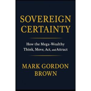 Brown, Mark Gordon SOVEREIGN CERTAINTY: How the Mega-Wealthy Think, Move, Act, and Attract Brown, Mark Gordon SOVEREIGN CERTAINTY: How the Mega-Wealthy Think, Move, Act, and Attract