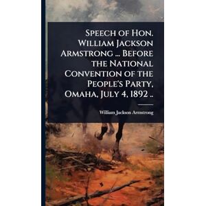 Speech of Hon. William Jackson Armstrong ... Before the National Convention of the People's Party, Omaha, July 4, 1892 .. Speech of Hon. William Jackson Armstrong ... Before the National Convention of the People's Party, Omaha, July 4, 1892 ..
