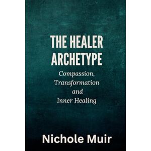 MUIR, Nichole The Healer Archetype: Compassion, Transformation and Inner Healing MUIR, Nichole The Healer Archetype: Compassion, Transformation and Inner Healing