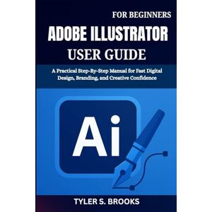 BROOKS, TYLER S. ADOBE ILLUSTRATOR USER GUIDE FOR BEGINNERS: A Practical Step-By-Step Manual for Fast Digital Design, Branding, and Creative Confidence BROOKS, TYLER S. ADOBE ILLUSTRATOR USER GUIDE FOR BEGINNERS: A Practical Step-By-Step Manual for Fast Digital Design, Branding, and Creative Confidence