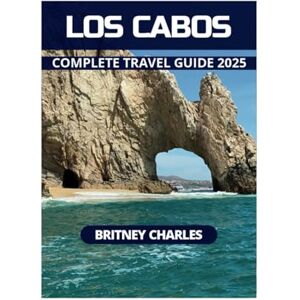 CHARLES, BRITNEY LOS CABOS COMPLETE TRAVEL GUIDE 2025 CHARLES, BRITNEY LOS CABOS COMPLETE TRAVEL GUIDE 2025