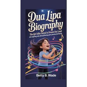 B. Wade, Betty DUA LIPA BIOGRAPHY: The Girl Who Dared to Dream Out Loud An Inspiring Tale About Following Your Passion Fearlessly B. Wade, Betty DUA LIPA BIOGRAPHY: The Girl Who Dared to Dream Out Loud An Inspiring Tale About Following Your Passion Fearlessly