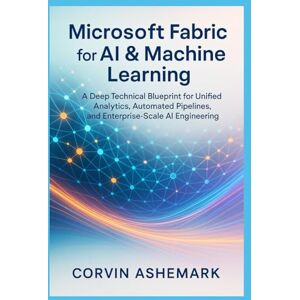 Ashemark, Corvin Microsoft Fabric for AI & Machine Learning: A Deep Technical Blueprint for Unified Analytics, Automated Pipelines, and Enterprise-Scale AI Engineering Ashemark, Corvin Microsoft Fabric for AI & Machine Learning: A Deep Technical Blueprint for Unified Analytics, Automated Pipelines, and Enterprise-Scale AI Engineering