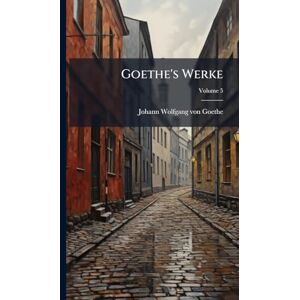 Von Goethe, Johann Wolfgang Goethe's Werke Von Goethe, Johann Wolfgang Goethe's Werke